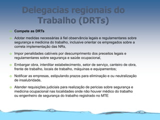 Delegacias regionais do
Trabalho (DRTs)
 Compete as DRTs
 Adotar medidas necessárias à fiel observância legais e regulamentares sobre
segurança e medicina do trabalho, inclusive orientar os empregados sobre a
correta implementação das NRs,
 Impor penalidades cabíveis por descumprimento dos preceitos legais e
regulamentares sobre segurança e saúde ocupacional,
 Embargar obra, interditar estabelecimento, setor de serviço, canteiro de obra,
frente de trabalho, locais de trabalho, máquinas e equipamentos;
 Notificar as empresas, estipulando prazos para eliminação e ou neutralização
de insalubridade,
 Atender requisições judiciais para realização de pericias sobre segurança e
medicina ocupacional nas localidades onde não houver médico do trabalho
ou engenheiro de segurança do trabalho registrado no MTE
 