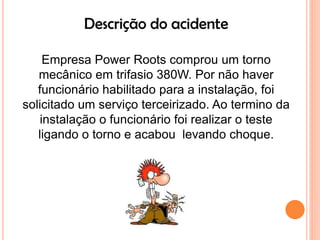 Descrição do acidente

     Empresa Power Roots comprou um torno
   mecânico em trifasio 380W. Por não haver
   funcionário habilitado para a instalação, foi
solicitado um serviço terceirizado. Ao termino da
    instalação o funcionário foi realizar o teste
   ligando o torno e acabou levando choque.
 