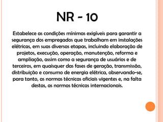 NR - 10
 Estabelece as condições mínimas exigíveis para garantir a
segurança dos empregados que trabalham em instalações
elétricas, em suas diversas etapas, incluindo elaboração de
   projetos, execução, operação, manutenção, reforma e
   ampliação, assim como a segurança de usuários e de
terceiros, em quaisquer das fases de geração, transmissão,
distribuição e consumo de energia elétrica, observando-se,
 para tanto, as normas técnicas oficiais vigentes e, na falta
          destas, as normas técnicas internacionais.
 