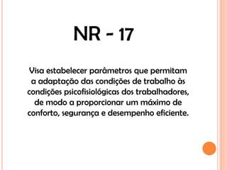 NR - 17
 Visa estabelecer parâmetros que permitam
 a adaptação das condições de trabalho às
condições psicofisiológicas dos trabalhadores,
  de modo a proporcionar um máximo de
conforto, segurança e desempenho eficiente.
 