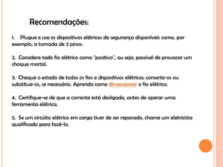 Recomendações:
1. Plugue e use os dispositivos elétricos de segurança disponíveis como, por
exemplo, a tomada de 3 pinos.

2. Considere todo fio elétrico como "positivo", ou seja, passível de provocar um
choque mortal.

3. Cheque o estado de todos os fios e dispositivos elétricos; conserte-os ou
substitua-os, se necessário. Aprenda como dimensionar o fio elétrico.

4. Certifique-se de que a corrente está desligada, antes de operar uma
ferramenta elétrica.

5. Se um circúito elétrico em carga tiver de ser reparado, chame um eletricista
qualificado para fazê-lo.
 