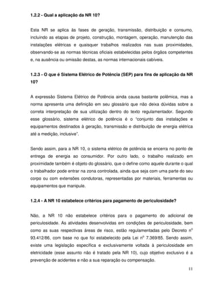 11
1.2.2 - Qual a aplicação da NR 10?
Esta NR se aplica às fases de geração, transmissão, distribuição e consumo,
incluindo as etapas de projeto, construção, montagem, operação, manutenção das
instalações elétricas e quaisquer trabalhos realizados nas suas proximidades,
observando-se as normas técnicas oficiais estabelecidas pelos órgãos competentes
e, na ausência ou omissão destas, as normas internacionais cabíveis.
1.2.3 - O que é Sistema Elétrico de Potência (SEP) para fins de aplicação da NR
10?
A expressão Sistema Elétrico de Potência ainda causa bastante polêmica, mas a
norma apresenta uma definição em seu glossário que não deixa dúvidas sobre a
correta interpretação de sua utilização dentro do texto regulamentador. Segundo
esse glossário, sistema elétrico de potência é o “conjunto das instalações e
equipamentos destinados à geração, transmissão e distribuição de energia elétrica
até a medição, inclusive”.
Sendo assim, para a NR 10, o sistema elétrico de potência se encerra no ponto de
entrega de energia ao consumidor. Por outro lado, o trabalho realizado em
proximidade também é objeto do glossário, que o define como aquele durante o qual
o trabalhador pode entrar na zona controlada, ainda que seja com uma parte do seu
corpo ou com extensões condutoras, representadas por materiais, ferramentas ou
equipamentos que manipule.
1.2.4 - A NR 10 estabelece critérios para pagamento de periculosidade?
Não, a NR 10 não estabelece critérios para o pagamento do adicional de
periculosidade. As atividades desenvolvidas em condições de periculosidade, bem
como as suas respectivas áreas de risco, estão regulamentadas pelo Decreto no
93.412/86, com base no que foi estabelecido pela Lei no
7.369/85. Sendo assim,
existe uma legislação específica e exclusivamente voltada à periculosidade em
eletricidade (esse assunto não é tratado pela NR 10), cujo objetivo exclusivo é a
prevenção de acidentes e não a sua reparação ou compensação.
 