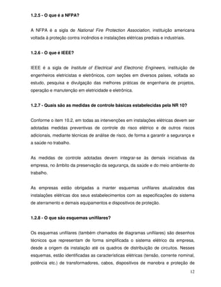 12
1.2.5 - O que é a NFPA?
A NFPA é a sigla de National Fire Protection Association, instituição americana
voltada à proteção contra incêndios e instalações elétricas prediais e industriais.
1.2.6 - O que é IEEE?
IEEE é a sigla de Institute of Electrical and Electronic Engineers, instituição de
engenheiros eletricistas e eletrônicos, com seções em diversos países, voltada ao
estudo, pesquisa e divulgação das melhores práticas de engenharia de projetos,
operação e manutenção em eletricidade e eletrônica.
1.2.7 - Quais são as medidas de controle básicas estabelecidas pela NR 10?
Conforme o item 10.2, em todas as intervenções em instalações elétricas devem ser
adotadas medidas preventivas de controle do risco elétrico e de outros riscos
adicionais, mediante técnicas de análise de risco, de forma a garantir a segurança e
a saúde no trabalho.
As medidas de controle adotadas devem integrar-se às demais iniciativas da
empresa, no âmbito da preservação da segurança, da saúde e do meio ambiente do
trabalho.
As empresas estão obrigadas a manter esquemas unifilares atualizados das
instalações elétricas dos seus estabelecimentos com as especificações do sistema
de aterramento e demais equipamentos e dispositivos de proteção.
1.2.8 - O que são esquemas unifilares?
Os esquemas unifilares (também chamados de diagramas unifilares) são desenhos
técnicos que representam de forma simplificada o sistema elétrico da empresa,
desde a origem da instalação até os quadros de distribuição de circuitos. Nesses
esquemas, estão identificadas as características elétricas (tensão, corrente nominal,
potência etc.) de transformadores, cabos, dispositivos de manobra e proteção de
 