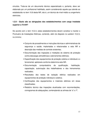 13
circuitos. Trata-se de um documento técnico especializado e, portanto, deve ser
elaborado por um profissional habilitado, assim considerando aquele que atende ao
estabelecido no item 10.8 desta NR, isto é, um técnico de nível médio ou engenheiro
eletricista.
1.2.9 - Quais são as obrigações dos estabelecimentos com carga instalada
superior a 75 kW?
De acordo com o item 10.2.4, estes estabelecimentos devem constituir e manter o
Prontuário de Instalações Elétricas, contendo, além do disposto no subitem 10.2.3,
no mínimo:
• Conjunto de procedimentos e instruções técnicas e administrativas de
segurança e saúde, implantadas e relacionadas a esta NR e
descrição das medidas de controle existentes;
• Documentação das inspeções e medições do sistema de proteção
contra descargas atmosféricas e aterramentos elétricos;
• Especificação dos equipamentos de proteção coletiva e individual e o
ferramental, aplicáveis conforme determina esta NR;
• Documentação comprobatória da qualificação, habilitação,
capacitação, autorização dos trabalhadores e dos treinamentos
realizados;
• Resultados dos testes de isolação elétrica realizados em
equipamentos de proteção individual e coletiva;
• Certificações dos equipamentos e materiais elétricos em áreas
classificadas;
• Relatório técnico das inspeções atualizadas com recomendações,
cronogramas de adequações, contemplando as alíneas de “a” a “f”.
 