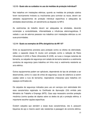 15
1.2.13 - Quais são os cuidados no uso de medidas de proteção individual?
Nos trabalhos em instalações elétricas, quando as medidas de proteção coletiva
forem tecnicamente inviáveis ou insuficientes para controlar os riscos, devem ser
adotados equipamentos de proteção individual específicos e adequados às
atividades desenvolvidas, em atendimento ao disposto na NR 6.
As vestimentas de trabalho devem ser adequadas às atividades, devendo
contemplar a condutibilidade, inflamabilidade e influências eletromagnéticas. É
vedado o uso de adornos pessoais nos trabalhos com instalações elétricas ou em
suas proximidades.
1.2.14 - Quais os exemplos de EPIs obrigatórios da NR 10?
Entre os equipamentos previstos para proteção contra os efeitos da eletricidade,
estão: o capacete classe B, óculos com proteção contra a radiação de Raios
Ultravioleta A (UVA) e Raios Ultravioleta B (UVB), as luvas e mangas isolantes de
borracha, os calçados de segurança com solado de borracha isolante e a vestimenta
condutiva de segurança (para trabalhos em linha viva) e vestimenta resistente ao
arco elétrico.
Outros equipamentos podem ser aplicáveis, dependendo do tipo de atividade a ser
desenvolvida, como é o caso de cintos de segurança, luvas de cobertura (a serem
usadas sobre a luva de borracha), respiradores (máscaras) para trabalhos em
espaços confinados etc.
Os calçados de segurança indicados para uso em serviços com eletricidade têm
essa característica registrada no Certificado de Aprovação (CA) emitido pelo
Ministério do Trabalho e Emprego (MTE). Caso seja necessário conciliar proteção
mecânica (contra quedas de objetos sobre os dedos do pé) e proteção elétrica, é
importante escolher opções específicas.
Existem calçados que atendem a essas duas características, isto é, possuem
biqueiras de aço e mesmo assim são resistentes à passagem de corrente elétrica.
 