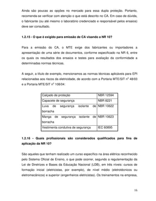 16
Ainda são poucas as opções no mercado para essa dupla proteção. Portanto,
recomenda-se verificar com atenção o que está descrito no CA. Em caso de dúvida,
o fabricante (ou até mesmo o laboratório credenciado e responsável pelos ensaios)
deve ser consultado.
1.2.15 - O que é exigido para emissão de CA visando a NR 10?
Para a emissão do CA, o MTE exige dos fabricantes ou importadores a
apresentação de uma série de documentos, conforme especificado na NR 6, entre
os quais os resultados dos ensaios e testes para avaliação da conformidade a
determinadas normas técnicas.
A seguir, a título de exemplo, mencionamos as normas técnicas aplicáveis para EPI
relacionadas aos riscos da eletricidade, de acordo com a Portaria MTE/SIT no
48/03
e a Portaria MTE/SIT no
108/04:
Calçado de proteção NBR 12594
Capacete de segurança NBR 8221
Luva de segurança isolante de
borracha
NBR 10622
Manga de segurança isolante de
borracha
NBR 10623
Vestimenta condutiva de segurança IEC 60895
1.2.16 - Quais profissionais são considerados qualificados para fins de
aplicação da NR 10?
São aqueles que tenham realizado um curso específico na área elétrica reconhecido
pelo Sistema Oficial de Ensino, o que pode ocorrer, segundo a regulamentação da
Lei de Diretrizes e Bases da Educação Nacional (LDB), em três níveis: cursos de
formação inicial (eletricistas, por exemplo), de nível médio (eletrotécnicos ou
eletromecânicos) e superior (engenheiros eletricistas). Os treinamentos na empresa,
 