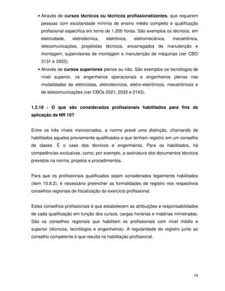 18
• Através de cursos técnicos ou técnicos profissionalizantes, que requerem
pessoas com escolaridade mínima de ensino médio completo e qualificação
profissional específica em torno de 1.200 horas. São exemplos os técnicos, em
eletricidade, eletrotécnica, eletrônica, eletromecânica, mecatrônica,
telecomunicações, projetistas técnicos, encarregados de manutenção e
montagem, supervisores de montagem e manutenção de máquinas (ver CBO
3131 e 3303);
• Através de cursos superiores plenos ou não. São exemplos os tecnólogos de
nível superior, os engenheiros operacionais e engenheiros plenos nas
modalidades de eletricistas, eletrotécnicos, eletro-eletrônicos, mecatrônicos e
de telecomunicações (ver CBOs 2021, 2032 e 2143).
1.2.18 - O que são considerados profissionais habilitados para fins de
aplicação da NR 10?
Entre os três níveis mencionados, a norma prevê uma distinção, chamando de
habilitados aqueles previamente qualificados e que tenham registro em um conselho
de classe. É o caso dos técnicos e engenheiros. Para os habilitados, há
competências exclusivas, como, por exemplo, a assinatura dos documentos técnicos
previstos na norma, projetos e procedimentos.
Para que os profissionais qualificados sejam considerados legalmente habilitados
(item 10.8.2), é necessário preencher as formalidades de registro nos respectivos
conselhos regionais de fiscalização do exercício profissional.
Estes conselhos profissionais é que estabelecem as atribuições e responsabilidades
de cada qualificação em função dos cursos, cargas horárias e matérias ministradas.
São os conselhos regionais que habilitam os profissionais com nível médio e
superior (técnicos, tecnólogos e engenheiros). A regularidade do registro junto ao
conselho competente é que resulta na habilitação profissional.
 