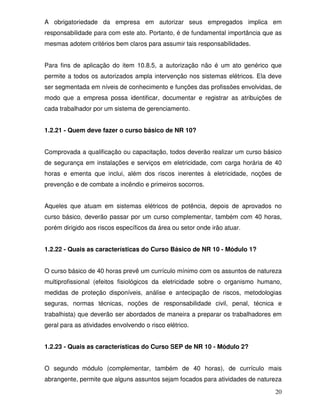 20
A obrigatoriedade da empresa em autorizar seus empregados implica em
responsabilidade para com este ato. Portanto, é de fundamental importância que as
mesmas adotem critérios bem claros para assumir tais responsabilidades.
Para fins de aplicação do item 10.8.5, a autorização não é um ato genérico que
permite a todos os autorizados ampla intervenção nos sistemas elétricos. Ela deve
ser segmentada em níveis de conhecimento e funções das profissões envolvidas, de
modo que a empresa possa identificar, documentar e registrar as atribuições de
cada trabalhador por um sistema de gerenciamento.
1.2.21 - Quem deve fazer o curso básico de NR 10?
Comprovada a qualificação ou capacitação, todos deverão realizar um curso básico
de segurança em instalações e serviços em eletricidade, com carga horária de 40
horas e ementa que inclui, além dos riscos inerentes à eletricidade, noções de
prevenção e de combate a incêndio e primeiros socorros.
Aqueles que atuam em sistemas elétricos de potência, depois de aprovados no
curso básico, deverão passar por um curso complementar, também com 40 horas,
porém dirigido aos riscos específicos da área ou setor onde irão atuar.
1.2.22 - Quais as características do Curso Básico de NR 10 - Módulo 1?
O curso básico de 40 horas prevê um currículo mínimo com os assuntos de natureza
multiprofissional (efeitos fisiológicos da eletricidade sobre o organismo humano,
medidas de proteção disponíveis, análise e antecipação de riscos, metodologias
seguras, normas técnicas, noções de responsabilidade civil, penal, técnica e
trabalhista) que deverão ser abordados de maneira a preparar os trabalhadores em
geral para as atividades envolvendo o risco elétrico.
1.2.23 - Quais as características do Curso SEP de NR 10 - Módulo 2?
O segundo módulo (complementar, também de 40 horas), de currículo mais
abrangente, permite que alguns assuntos sejam focados para atividades de natureza
 