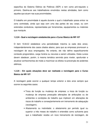 21
específica do Sistema Elétrico de Potência (SEP) e tem como pré-requisito o
primeiro. Destina-se aos trabalhadores envolvidos nestas atividades, bem como
aqueles que atuam nas suas proximidades.
O trabalho em proximidade é aquele durante o qual o trabalhador possa entrar na
zona controlada, ainda que seja com uma das partes de seu corpo, ou com
extensões condutoras, representadas por ferramentas, equipamentos ou materiais
que manipule.
1.2.24 - Qual a reciclagem estabelecida para o Curso Básico de NR 10?
O item 10.8.8.2 estabelece uma periodicidade máxima (a cada dois anos),
independentemente dos casos citados abaixo, para que as empresas promovam a
reciclagem de seus empregados. No entanto, ele não define especificamente
conteúdo programático, carga horária ou recursos a serem utilizados. Estes cursos
devem obedecer, porém, à mesma temática servindo para nivelar, aprofundar e
atualizar conhecimentos de modo a maximizar os efeitos na prevenção de acidentes
elétricos.
1.2.25 - Em quais situações deve ser realizada a reciclagem para o Curso
Básico de NR 10?
A reciclagem pode ocorrer a qualquer tempo anterior a dois anos sempre que
ocorrer os seguintes casos:
• Troca de função ou mudança de empresa: a troca de função ou
mudança de empresa pressupõe alterações de atribuições ou de
ambientes e condições de trabalho que implicam em alterações de
riscos do trabalho e conseqüentemente em treinamento de adequação
(reciclagem);
• Afastamento ou inatividade: o afastamento por período igual ou
superior a três meses de trabalho é entendido como suficiente para
que o trabalhador receba um novo treinamento de reciclagem, de
 