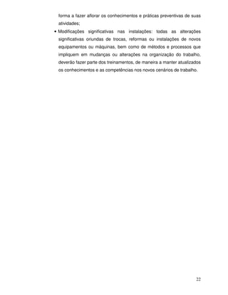 22
forma a fazer aflorar os conhecimentos e práticas preventivas de suas
atividades;
• Modificações significativas nas instalações: todas as alterações
significativas oriundas de trocas, reformas ou instalações de novos
equipamentos ou máquinas, bem como de métodos e processos que
impliquem em mudanças ou alterações na organização do trabalho,
deverão fazer parte dos treinamentos, de maneira a manter atualizados
os conhecimentos e as competências nos novos cenários de trabalho.
 