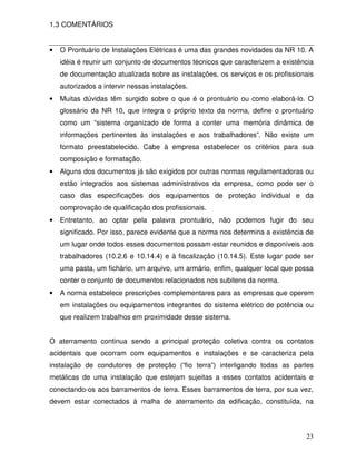23
1.3 COMENTÁRIOS
• O Prontuário de Instalações Elétricas é uma das grandes novidades da NR 10. A
idéia é reunir um conjunto de documentos técnicos que caracterizem a existência
de documentação atualizada sobre as instalações, os serviços e os profissionais
autorizados a intervir nessas instalações.
• Muitas dúvidas têm surgido sobre o que é o prontuário ou como elaborá-lo. O
glossário da NR 10, que integra o próprio texto da norma, define o prontuário
como um “sistema organizado de forma a conter uma memória dinâmica de
informações pertinentes às instalações e aos trabalhadores”. Não existe um
formato preestabelecido. Cabe à empresa estabelecer os critérios para sua
composição e formatação.
• Alguns dos documentos já são exigidos por outras normas regulamentadoras ou
estão integrados aos sistemas administrativos da empresa, como pode ser o
caso das especificações dos equipamentos de proteção individual e da
comprovação de qualificação dos profissionais.
• Entretanto, ao optar pela palavra prontuário, não podemos fugir do seu
significado. Por isso, parece evidente que a norma nos determina a existência de
um lugar onde todos esses documentos possam estar reunidos e disponíveis aos
trabalhadores (10.2.6 e 10.14.4) e à fiscalização (10.14.5). Este lugar pode ser
uma pasta, um fichário, um arquivo, um armário, enfim, qualquer local que possa
conter o conjunto de documentos relacionados nos subitens da norma.
• A norma estabelece prescrições complementares para as empresas que operem
em instalações ou equipamentos integrantes do sistema elétrico de potência ou
que realizem trabalhos em proximidade desse sistema.
O aterramento continua sendo a principal proteção coletiva contra os contatos
acidentais que ocorram com equipamentos e instalações e se caracteriza pela
instalação de condutores de proteção (“fio terra”) interligando todas as partes
metálicas de uma instalação que estejam sujeitas a esses contatos acidentais e
conectando-os aos barramentos de terra. Esses barramentos de terra, por sua vez,
devem estar conectados à malha de aterramento da edificação, constituída, na
 