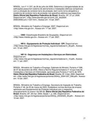 27
BRASIL. Lei nº11.337, de 26 de julho de 2006. Determina a obrigatoriedade de as
edificações possuírem sistema de aterramento e instalações elétricas compatíveis
com a utilização de condutor-terra de proteção, bem como torna obrigatória a
existência de condutor-terra de proteção nos aparelhos elétricos que especifica.
Diário Oficial [da] República Federativa do Brasil, Brasília, DF, 27 jul. 2006.
Disponível em: <http://www.planalto.gov.br/ccivil_03/_Ato2004-
2006/2006/Lei/L11337.htm>. Acesso em: 10 set. 2007.
BRASIL. Ministério do Trabalho e Emprego. 2007. Disponível em:
<http://www.mte.gov.br>. Acesso em: 17 set. 2007.
______. CBO: Classificação Brasileira de Ocupações. Disponível em:
<http://www.mtecbo.gov.br>. Acesso em: 17 set. 2007.
______. NR 6 - Equipamento de Proteção Individual - EPI. Disponível em:
<http://www.mte.gov.br/legislacao/normas_regulamentadoras/nr_06.pdf>. Acesso
em: 10 set. 2007.
______. NR 10 - Segurança em Instalações e Serviços em Eletricidade.
Disponível em:
<http://www.mte.gov.br/legislacao/normas_regulamentadoras/nr_10.pdf>. Acesso
em: 11 set. 2007.
BRASIL. Ministério do Trabalho e Emprego. Gabinete do Ministro. Portaria nº598,
de 07 de dezembro de 2004. Altera a Norma Regulamentadora nº10 que trata de
Instalações e Serviços em Eletricidade, aprovada pela Portaria nº3.214, de 1978.
Diário Oficial [da] República Federativa do Brasil, Brasília, DF, 8 dez. 2004. Disponível
em: <http://www.mte.gov.br/legislacao/portarias/2004/p_20041207_598.pdf>. Acesso
em: 10 set. 2007.
BRASIL. Ministério do Trabalho e Emprego. Secretaria de Inspeção do Trabalho.
Portaria nº48, de 25 de março de 2003. Estabelece normas técnicas de ensaios
aplicáveis aos Equipamentos de Proteção Individual com o respectivo
enquadramento no anexo I da NR 06. Diário Oficial [da] República Federativa do
Brasil, Brasília, DF, 28 mar. 2003. Seção 1, p. 346. Disponível em:
<http://www.mte.gov.br/legislacao/portarias/2003/p_20030325_48.pdf> . Acesso em:
10 set. 2007.
 