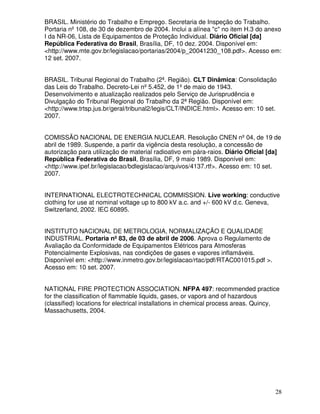 28
BRASIL. Ministério do Trabalho e Emprego. Secretaria de Inspeção do Trabalho.
Portaria nº108, de 30 de dezembro de 2004. Inclui a alínea "c" no item H.3 do anexo
I da NR-06, Lista de Equipamentos de Proteção Individual. Diário Oficial [da]
República Federativa do Brasil, Brasília, DF, 10 dez. 2004. Disponível em:
<http://www.mte.gov.br/legislacao/portarias/2004/p_20041230_108.pdf>. Acesso em:
12 set. 2007.
BRASIL. Tribunal Regional do Trabalho (2ª. Região). CLT Dinâmica: Consolidação
das Leis do Trabalho. Decreto-Lei nº5.452, de 1ºde maio de 1943.
Desenvolvimento e atualização realizados pelo Serviço de Jurisprudência e
Divulgação do Tribunal Regional do Trabalho da 2ª Região. Disponível em:
<http://www.trtsp.jus.br/geral/tribunal2/legis/CLT/INDICE.html>. Acesso em: 10 set.
2007.
COMISSÃO NACIONAL DE ENERGIA NUCLEAR. Resolução CNEN nº04, de 19 de
abril de 1989. Suspende, a partir da vigência desta resolução, a concessão de
autorização para utilização de material radioativo em pára-raios. Diário Oficial [da]
República Federativa do Brasil, Brasília, DF, 9 maio 1989. Disponível em:
<http://www.ipef.br/legislacao/bdlegislacao/arquivos/4137.rtf>. Acesso em: 10 set.
2007.
INTERNATIONAL ELECTROTECHNICAL COMMISSION. Live working: conductive
clothing for use at nominal voltage up to 800 kV a.c. and +/- 600 kV d.c. Geneva,
Switzerland, 2002. IEC 60895.
INSTITUTO NACIONAL DE METROLOGIA, NORMALIZAÇÃO E QUALIDADE
INDUSTRIAL. Portaria nº 83, de 03 de abril de 2006. Aprova o Regulamento de
Avaliação da Conformidade de Equipamentos Elétricos para Atmosferas
Potencialmente Explosivas, nas condições de gases e vapores inflamáveis.
Disponível em: <http://www.inmetro.gov.br/legislacao/rtac/pdf/RTAC001015.pdf >.
Acesso em: 10 set. 2007.
NATIONAL FIRE PROTECTION ASSOCIATION. NFPA 497: recommended practice
for the classification of flammable liquids, gases, or vapors and of hazardous
(classified) locations for electrical installations in chemical process areas. Quincy,
Massachusetts, 2004.
 