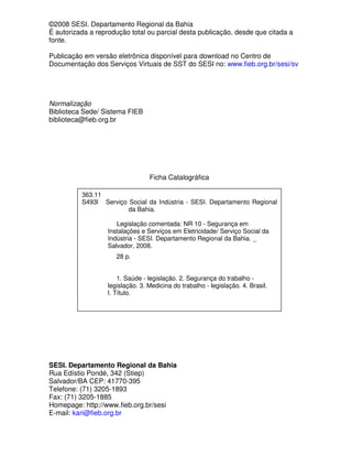 ©2008 SESI. Departamento Regional da Bahia
É autorizada a reprodução total ou parcial desta publicação, desde que citada a
fonte.
Publicação em versão eletrônica disponível para download no Centro de
Documentação dos Serviços Virtuais de SST do SESI no: www.fieb.org.br/sesi/sv
Normalização
Biblioteca Sede/ Sistema FIEB
biblioteca@fieb.org.br
Ficha Catalográfica
SESI. Departamento Regional da Bahia
Rua Edístio Pondé, 342 (Stiep)
Salvador/BA CEP: 41770-395
Telefone: (71) 3205-1893
Fax: (71) 3205-1885
Homepage: http://www.fieb.org.br/sesi
E-mail: kari@fieb.org.br
363.11
S493l Serviço Social da Indústria - SESI. Departamento Regional
da Bahia.
Legislação comentada: NR 10 - Segurança em
Instalações e Serviços em Eletricidade/ Serviço Social da
Indústria - SESI. Departamento Regional da Bahia. _
Salvador, 2008.
28 p.
1. Saúde - legislação. 2. Segurança do trabalho -
legislação. 3. Medicina do trabalho - legislação. 4. Brasil.
I. Título.
 