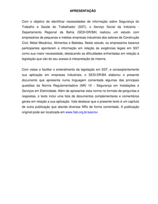 APRESENTAÇÃO
Com o objetivo de identificar necessidades de informação sobre Segurança do
Trabalho e Saúde do Trabalhador (SST), o Serviço Social da Indústria -
Departamento Regional da Bahia (SESI-DR/BA) realizou um estudo com
empresários de pequenas e médias empresas industriais dos setores de Construção
Civil, Metal Mecânico, Alimentos e Bebidas. Neste estudo, os empresários baianos
participantes apontaram a informação em relação às exigências legais em SST
como sua maior necessidade, destacando as dificuldades enfrentadas em relação à
legislação que vão do seu acesso à interpretação da mesma.
Com vistas a facilitar o entendimento da legislação em SST, e conseqüentemente
sua aplicação em empresas industriais, o SESI-DR/BA elaborou o presente
documento que apresenta numa linguagem comentada algumas das principais
questões da Norma Regulamentadora (NR) 10 - Segurança em Instalações e
Serviços em Eletricidade. Além de apresentar esta norma no formato de perguntas e
respostas, o texto inclui uma lista de documentos complementares e comentários
gerais em relação a sua aplicação. Vale destacar que o presente texto é um capítulo
de outra publicação que aborda diversas NRs de forma comentada. A publicação
original pode ser localizada em www.fieb.org.br/sesi/sv.
 
