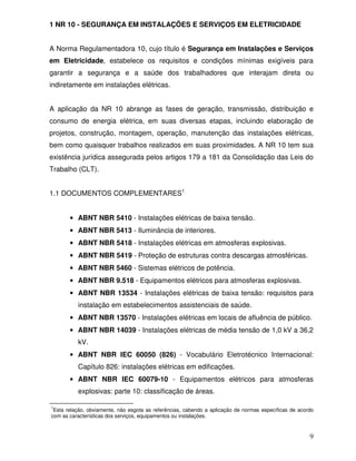 9
1 NR 10 - SEGURANÇA EM INSTALAÇÕES E SERVIÇOS EM ELETRICIDADE
A Norma Regulamentadora 10, cujo título é Segurança em Instalações e Serviços
em Eletricidade, estabelece os requisitos e condições mínimas exigíveis para
garantir a segurança e a saúde dos trabalhadores que interajam direta ou
indiretamente em instalações elétricas.
A aplicação da NR 10 abrange as fases de geração, transmissão, distribuição e
consumo de energia elétrica, em suas diversas etapas, incluindo elaboração de
projetos, construção, montagem, operação, manutenção das instalações elétricas,
bem como quaisquer trabalhos realizados em suas proximidades. A NR 10 tem sua
existência jurídica assegurada pelos artigos 179 a 181 da Consolidação das Leis do
Trabalho (CLT).
1.1 DOCUMENTOS COMPLEMENTARES1
• ABNT NBR 5410 - Instalações elétricas de baixa tensão.
• ABNT NBR 5413 - Iluminância de interiores.
• ABNT NBR 5418 - Instalações elétricas em atmosferas explosivas.
• ABNT NBR 5419 - Proteção de estruturas contra descargas atmosféricas.
• ABNT NBR 5460 - Sistemas elétricos de potência.
• ABNT NBR 9.518 - Equipamentos elétricos para atmosferas explosivas.
• ABNT NBR 13534 - Instalações elétricas de baixa tensão: requisitos para
instalação em estabelecimentos assistenciais de saúde.
• ABNT NBR 13570 - Instalações elétricas em locais de afluência de público.
• ABNT NBR 14039 - Instalações elétricas de média tensão de 1,0 kV a 36,2
kV.
• ABNT NBR IEC 60050 (826) - Vocabulário Eletrotécnico Internacional:
Capítulo 826: instalações elétricas em edificações.
• ABNT NBR IEC 60079-10 - Equipamentos elétricos para atmosferas
explosivas: parte 10: classificação de áreas.
1
Esta relação, obviamente, não esgota as referências, cabendo a aplicação de normas específicas de acordo
com as características dos serviços, equipamentos ou instalações.
 