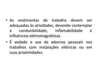 • As vestimentas de trabalho devem ser 
adequadas às atividades, devendo contemplar 
a condutibilidade, inflamabilidade e 
influências eletromagnéticas. 
• É vedado o uso de adornos pessoais nos 
trabalhos com instalações elétricas ou em 
suas proximidades. 
 