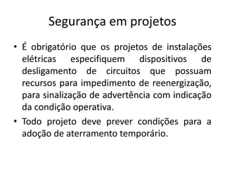 Segurança em projetos 
• É obrigatório que os projetos de instalações 
elétricas especifiquem dispositivos de 
desligamento de circuitos que possuam 
recursos para impedimento de reenergização, 
para sinalização de advertência com indicação 
da condição operativa. 
• Todo projeto deve prever condições para a 
adoção de aterramento temporário. 
 