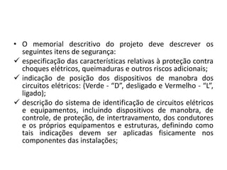 • O memorial descritivo do projeto deve descrever os 
seguintes itens de segurança: 
 especificação das características relativas à proteção contra 
choques elétricos, queimaduras e outros riscos adicionais; 
 indicação de posição dos dispositivos de manobra dos 
circuitos elétricos: (Verde - “D”, desligado e Vermelho - “L”, 
ligado); 
 descrição do sistema de identificação de circuitos elétricos 
e equipamentos, incluindo dispositivos de manobra, de 
controle, de proteção, de intertravamento, dos condutores 
e os próprios equipamentos e estruturas, definindo como 
tais indicações devem ser aplicadas fisicamente nos 
componentes das instalações; 
 