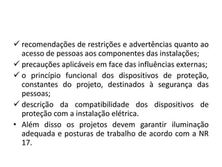  recomendações de restrições e advertências quanto ao 
acesso de pessoas aos componentes das instalações; 
 precauções aplicáveis em face das influências externas; 
 o princípio funcional dos dispositivos de proteção, 
constantes do projeto, destinados à segurança das 
pessoas; 
 descrição da compatibilidade dos dispositivos de 
proteção com a instalação elétrica. 
• Além disso os projetos devem garantir iluminação 
adequada e posturas de trabalho de acordo com a NR 
17. 
 