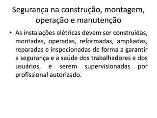 Segurança na construção, montagem, 
operação e manutenção 
• As instalações elétricas devem ser construídas, 
montadas, operadas, reformadas, ampliadas, 
reparadas e inspecionadas de forma a garantir 
a segurança e a saúde dos trabalhadores e dos 
usuários, e serem supervisionadas por 
profissional autorizado. 
 