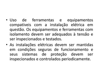 • Uso de ferramentas e equipamentos 
compatíveis com a instalação elétrica em 
questão. Os equipamentos e ferramentas com 
isolamento devem ser adequados à tensão e 
ser inspecionados e testados. 
• As instalações elétricas devem ser mantidas 
em condições seguras de funcionamento e 
seus sistemas de proteção devem ser 
inspecionados e controlados periodicamente. 
 