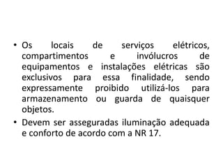 • Os locais de serviços elétricos, 
compartimentos e invólucros de 
equipamentos e instalações elétricas são 
exclusivos para essa finalidade, sendo 
expressamente proibido utilizá-los para 
armazenamento ou guarda de quaisquer 
objetos. 
• Devem ser asseguradas iluminação adequada 
e conforto de acordo com a NR 17. 
 