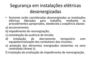 Segurança em instalações elétricas 
desenergizadas 
• Somente serão consideradas desenergizadas as instalações 
elétricas liberadas para trabalho, mediante os 
procedimentos apropriados, obedecida a seqüência abaixo: 
a) seccionamento; 
b) impedimento de reenergização; 
c) constatação da ausência de tensão; 
d) instalação de aterramento temporário com 
equipotencialização dos condutores dos circuitos; 
e) proteção dos elementos energizados existentes na zona 
controlada (Anexo I); 
f) instalação da sinalização de impedimento de reenergização. 
 