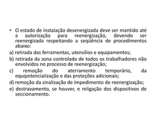 • O estado de instalação desenergizada deve ser mantido até 
a autorização para reenergização, devendo ser 
reenergizada respeitando a seqüência de procedimentos 
abaixo: 
a) retirada das ferramentas, utensílios e equipamentos; 
b) retirada da zona controlada de todos os trabalhadores não 
envolvidos no processo de reenergização; 
c) remoção do aterramento temporário, da 
equipotencialização e das proteções adicionais; 
d) remoção da sinalização de impedimento de reenergização; 
e) destravamento, se houver, e religação dos dispositivos de 
seccionamento. 
 