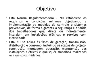 Objetivo 
• Esta Norma Regulamentadora - NR estabelece os 
requisitos e condições mínimas objetivando a 
implementação de medidas de controle e sistemas 
preventivos, de forma a garantir a segurança e a saúde 
dos trabalhadores que, direta ou indiretamente, 
interajam em instalações elétricas e serviços com 
eletricidade. 
• Esta NR se aplica às fases de geração, transmissão, 
distribuição e consumo, incluindo as etapas de projeto, 
construção, montagem, operação, manutenção das 
instalações elétricas e quaisquer trabalhos realizados 
nas suas proximidades. 
 