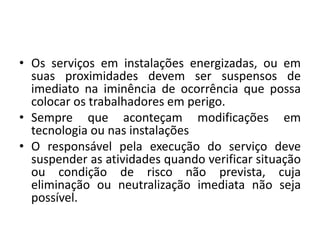 • Os serviços em instalações energizadas, ou em 
suas proximidades devem ser suspensos de 
imediato na iminência de ocorrência que possa 
colocar os trabalhadores em perigo. 
• Sempre que aconteçam modificações em 
tecnologia ou nas instalações 
• O responsável pela execução do serviço deve 
suspender as atividades quando verificar situação 
ou condição de risco não prevista, cuja 
eliminação ou neutralização imediata não seja 
possível. 
 