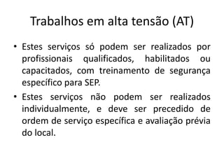 Trabalhos em alta tensão (AT) 
• Estes serviços só podem ser realizados por 
profissionais qualificados, habilitados ou 
capacitados, com treinamento de segurança 
específico para SEP. 
• Estes serviços não podem ser realizados 
individualmente, e deve ser precedido de 
ordem de serviço específica e avaliação prévia 
do local. 
 
