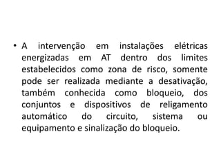 • A intervenção em instalações elétricas 
energizadas em AT dentro dos limites 
estabelecidos como zona de risco, somente 
pode ser realizada mediante a desativação, 
também conhecida como bloqueio, dos 
conjuntos e dispositivos de religamento 
automático do circuito, sistema ou 
equipamento e sinalização do bloqueio. 
 