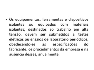 • Os equipamentos, ferramentas e dispositivos 
isolantes ou equipados com materiais 
isolantes, destinados ao trabalho em alta 
tensão, devem ser submetidos a testes 
elétricos ou ensaios de laboratório periódicos, 
obedecendo-se as especificações do 
fabricante, os procedimentos da empresa e na 
ausência desses, anualmente. 
 