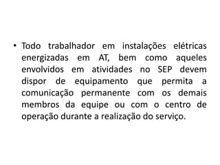 • Todo trabalhador em instalações elétricas 
energizadas em AT, bem como aqueles 
envolvidos em atividades no SEP devem 
dispor de equipamento que permita a 
comunicação permanente com os demais 
membros da equipe ou com o centro de 
operação durante a realização do serviço. 
 