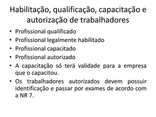 Habilitação, qualificação, capacitação e 
autorização de trabalhadores 
• Profissional qualificado 
• Profissional legalmente habilitado 
• Profissional capacitado 
• Profissional autorizado 
• A capacitação só terá validade para a empresa 
que o capacitou. 
• Os trabalhadores autorizados devem possuir 
identificação e passar por exames de acordo com 
a NR 7. 
 
