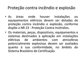 Proteção contra incêndio e explosão 
• As áreas onde houver instalações ou 
equipamentos elétricos devem ser dotadas de 
proteção contra incêndio e explosão, conforme 
dispõe a NR 23 - Proteção Contra Incêndios. 
• Os materiais, peças, dispositivos, equipamentos e 
sistemas destinados à aplicação em instalações 
elétricas de ambientes com atmosferas 
potencialmente explosivas devem ser avaliados 
quanto à sua conformidade, no âmbito do 
Sistema Brasileiro de Certificação. 
 