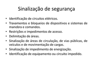 Sinalização de segurança 
• Identificação de circuitos elétricos. 
• Travamentos e bloqueios de dispositivos e sistemas de 
manobra e comandos. 
• Restrições e impedimentos de acesso. 
• Delimitação de áreas. 
• Sinalização de áreas de circulação, de vias públicas, de 
veículos e de movimentação de cargas. 
• Sinalização de impedimento de energização. 
• Identificação de equipamento ou circuito impedido. 
 