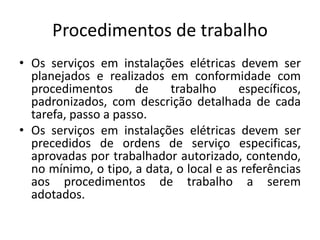 Procedimentos de trabalho 
• Os serviços em instalações elétricas devem ser 
planejados e realizados em conformidade com 
procedimentos de trabalho específicos, 
padronizados, com descrição detalhada de cada 
tarefa, passo a passo. 
• Os serviços em instalações elétricas devem ser 
precedidos de ordens de serviço especificas, 
aprovadas por trabalhador autorizado, contendo, 
no mínimo, o tipo, a data, o local e as referências 
aos procedimentos de trabalho a serem 
adotados. 
 