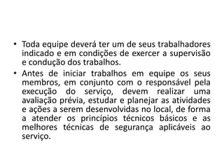 • Toda equipe deverá ter um de seus trabalhadores 
indicado e em condições de exercer a supervisão 
e condução dos trabalhos. 
• Antes de iniciar trabalhos em equipe os seus 
membros, em conjunto com o responsável pela 
execução do serviço, devem realizar uma 
avaliação prévia, estudar e planejar as atividades 
e ações a serem desenvolvidas no local, de forma 
a atender os princípios técnicos básicos e as 
melhores técnicas de segurança aplicáveis ao 
serviço. 
 