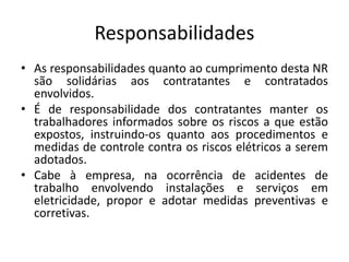 Responsabilidades 
• As responsabilidades quanto ao cumprimento desta NR 
são solidárias aos contratantes e contratados 
envolvidos. 
• É de responsabilidade dos contratantes manter os 
trabalhadores informados sobre os riscos a que estão 
expostos, instruindo-os quanto aos procedimentos e 
medidas de controle contra os riscos elétricos a serem 
adotados. 
• Cabe à empresa, na ocorrência de acidentes de 
trabalho envolvendo instalações e serviços em 
eletricidade, propor e adotar medidas preventivas e 
corretivas. 
 