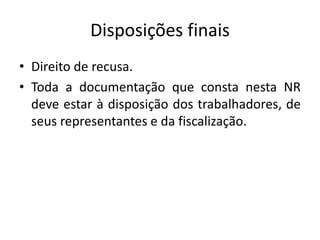 Disposições finais 
• Direito de recusa. 
• Toda a documentação que consta nesta NR 
deve estar à disposição dos trabalhadores, de 
seus representantes e da fiscalização. 
 