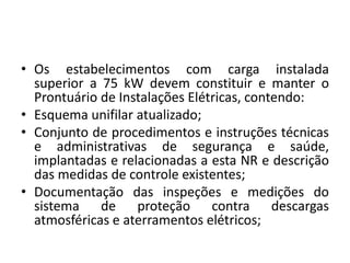 • Os estabelecimentos com carga instalada 
superior a 75 kW devem constituir e manter o 
Prontuário de Instalações Elétricas, contendo: 
• Esquema unifilar atualizado; 
• Conjunto de procedimentos e instruções técnicas 
e administrativas de segurança e saúde, 
implantadas e relacionadas a esta NR e descrição 
das medidas de controle existentes; 
• Documentação das inspeções e medições do 
sistema de proteção contra descargas 
atmosféricas e aterramentos elétricos; 
 
