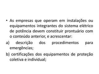 • As empresas que operam em instalações ou 
equipamentos integrantes do sistema elétrico 
de potência devem constituir prontuário com 
o conteúdo anterior, e acrescentar: 
a) descrição dos procedimentos para 
emergências; 
b) certificações dos equipamentos de proteção 
coletiva e individual; 
 