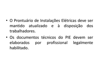 • O Prontuário de Instalações Elétricas deve ser 
mantido atualizado e à disposição dos 
trabalhadores. 
• Os documentos técnicos do PIE devem ser 
elaborados por profissional legalmente 
habilitado. 
 