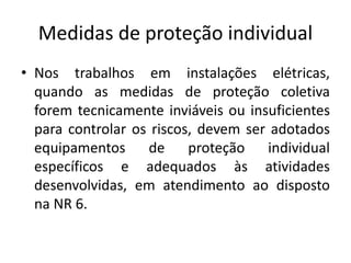 Medidas de proteção individual 
• Nos trabalhos em instalações elétricas, 
quando as medidas de proteção coletiva 
forem tecnicamente inviáveis ou insuficientes 
para controlar os riscos, devem ser adotados 
equipamentos de proteção individual 
específicos e adequados às atividades 
desenvolvidas, em atendimento ao disposto 
na NR 6. 
 