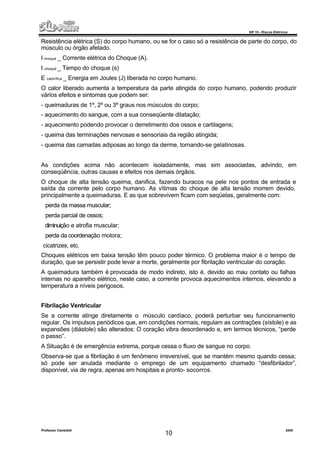 NR 10 – Riscos Elétricos
Professor Casteletti 2006
10
Resistência elétrica (S) do corpo humano, ou se for o caso só a resistência de parte do corpo, do
músculo ou órgão afetado.
I choque _ Corrente elétrica do Choque (A).
t choque _ Tempo do choque (s)
E calorífica _ Energia em Joules (J) liberada no corpo humano.
O calor liberado aumenta a temperatura da parte atingida do corpo humano, podendo produzir
vários efeitos e sintomas que podem ser:
- queimaduras de 1º, 2º ou 3º graus nos músculos do corpo;
- aquecimento do sangue, com a sua conseqüente dilatação;
- aquecimento podendo provocar o derretimento dos ossos e cartilagens;
- queima das terminações nervosas e sensoriais da região atingida;
- queima das camadas adiposas ao longo da derme, tornando-se gelatinosas.
As condições acima não acontecem isoladamente, mas sim associadas, advindo, em
conseqüência, outras causas e efeitos nos demais órgãos.
O choque de alta tensão queima, danifica, fazendo buracos na pele nos pontos de entrada e
saída da corrente pelo corpo humano. As vítimas do choque de alta tensão morrem devido,
principalmente a queimaduras. E as que sobrevivem ficam com seqüelas, geralmente com:
perda da massa muscular;
perda parcial de ossos;
diminuição e atrofia muscular;
perda da coordenação motora;
cicatrizes, etc.
Choques elétricos em baixa tensão têm pouco poder térmico. O problema maior é o tempo de
duração, que se persistir pode levar a morte, geralmente por fibrilação ventricular do coração.
A queimadura também é provocada de modo indireto, isto é, devido ao mau contato ou falhas
internas no aparelho elétrico, neste caso, a corrente provoca aquecimentos internos, elevando a
temperatura a níveis perigosos.
Fibrilação Ventricular
Se a corrente atinge diretamente o músculo cardíaco, poderá perturbar seu funcionamento
regular. Os impulsos periódicos que, em condições normais, regulam as contrações (sístole) e as
expansões (diástole) são alterados: O coração vibra desordenado e, em termos técnicos, “perde
o passo”.
A Situação é de emergência extrema, porque cessa o fluxo de sangue no corpo.
Observa-se que a fibrilação é um fenômeno irreversível, que se mantém mesmo quando cessa;
só pode ser anulada mediante o emprego de um equipamento chamado “desfibrilador”,
disponível, via de regra, apenas em hospitais e pronto- socorros.
 