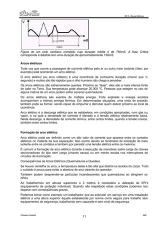 NR 10 – Riscos Elétricos
Professor Casteletti 2006
11
Figura de um ciclo cardíaco completo cuja duração média é de 750mS. A fase Crítica
corresponde à diástole tem uma duração de aproximadamente 150mS.
Arcos elétricos
Toda vez que ocorre a passagem de corrente elétrica pelo ar ou outro meio isolante (óleo, por
exemplo) está ocorrendo um arco elétrico.
O arco elétrico (ou arco voltaico) é uma ocorrência de curtíssima duração (menor que ½
segundo) e muitos são tão rápidos que o olho humano não chega a perceber.
Os arcos elétricos são extremamente quentes. Próximo ao “laser”, eles são a mais intensa fonte
de calor na Terra. Sua temperatura pode alcançar 20.000 °C. Pessoas que estejam no raio de
alguns metros de um arco podem sofrer severas queimaduras.
Os arcos elétricos são eventos de múltipla energia. Forte explosão e energia acústica
acompanham a intensa energia térmica. Em determinadas situações, uma onda de pressão
também pode se formar, sendo capaz de empurrar e derrubar quem estiver próximo ao local da
ocorrência.
Arco elétrico é a descarga elétrica que se estabelece, em condições apropriadas, num gás ou
vapor, e na qual a densidade de corrente é elevada e a tensão elétrica relativamente baixa.
Nesta descarga, a densidade de corrente diminui, entre certos limites, quando a tensão cresce,
também entre certos limites.
Formação do arco elétrico
Arco elétrico pode ser definido como um alto valor de corrente que aparece entre os contatos
elétricos no instante da sua separação. Isso ocorre devido ao fenômeno de ionização do meio
isolante entre os contatos e também por persistir uma tensão elétrica entre os mesmos.
É comum a formação de arco elétrico durante a execução de manobras sobre carga de chaves
seccionadoras do tipo sem carga (chaves secas) ou em menor escala nos interruptores de
circuitos de iluminação.
Conseqüências de Arcos Elétricos (Queimaduras e Quedas).
Se houver centelha ou arco, a temperatura deste é tão alta que destrói os tecidos do corpo. Todo
o cuidado é pouco para evitar a abertura de arco através do operador.
Também podem desprender-se partículas incandescentes que queimaduras ao atingirem os
olhos.
Ao trabalharmos em alturas superiores a 2 metros é necessária a utilização de EPI’s
(equipamento de proteção individual). Quando não respeitado estas condições podemos nos
deparar com conseqüências graves.
Podemos tomar como exemplo um trabalhador que ao executar um serviço em uma instalação
elétrica a uma altura superior àquela estabelecida por norma como segura para trabalho sem
equipamentos de segurança, trabalhando sem capacete e sem cinto de segurança.
 