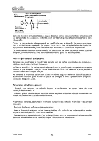 NR 10 – Riscos Elétricos
Professor Casteletti 2006
17
Somente depois de efetuadas todas as etapas descritas acima, o equipamento ou circuito deverá
ser considerado desenergizado, podendo assim ser liberado pelo profissional responsável para
intervenção.
Porém , a execução das etapas poderá ser modificada com a alteração da ordem ou mesmo
com o acréscimo ou supressão de etapas, dependendo das particularidades do circuito ou
equipamento a ser desenergizado desde que seja aprovado por profissional responsável.
Os procedimentos descritos acima deverão ser executados em todos os pontos onde é possível
energizar, acidentalmente ou não, o equipamento/circuito que a ser desenergizado.
Proteção por barreiras e invólucros
Barreiras: são destinadas a impedir todo contato com as partes energizadas das instalações
elétricas nas direções habituais de acesso.
Invólucros: envoltório de partes energizadas destinado a impedir qualquer contato com partes
internas e que assegura proteção contra determinadas influências externas e proteção contra
contatos diretos em qualquer direção.
As barreiras e invólucros devem ser fixados de forma segura e também possuir robustez e
durabilidade suficiente para manter os graus de proteção e ainda apresentarem apropriada
separação das partes vivas.
As barreiras e invólucros podem:
· Impedir que pessoas ou animais toquem acidentalmente as partes vivas de uma
instalação/equipamento; e
· Garantir, que as pessoas sejam alertadas de que as partes acessíveis através da abertura são
vivas e não devem ser tocadas intencionalmente.
A retirada de barreiras, aberturas de invólucros ou retirada de partes de invólucros só devem ser
possíveis:
· Com uso de chaves ou ferramentas apropriadas;
· Após a desenergização das partes vivas protegidas, não podendo ser restabelecida a tensão
enquanto as condições não forem restabelecidas;
· Que exista uma segunda barreira ( ou isolação ) interposta que possa ser retirada sem auxílio
de chave ou ferramenta e que impeça qualquer contato com as partes vivas.
 
