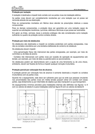 NR 10 – Riscos Elétricos
Professor Casteletti 2006
18
Proteção por isolação
A isolação é destinada a impedir todo contato com as partes vivas da instalação elétrica.
As partes vivas devem ser completamente recobertas por uma isolação que só possa ser
removida através de sua destruição.
Para os componentes montados em fábrica deve atender às prescrições relativas a esses
componentes.
Para os demais componentes, a proteção deve ser garantida por uma isolação capaz de
suportar as solicitações mecânicas, químicas, elétricas e térmicas a que possa ser submetida.
Em geral, as tintas, vernizes, lacas e produtos análogos não são considerados como isolação
suficiente no quadro da proteção contra contatos diretos.
Proteção por meio de obstáculos
Os obstáculos são destinados a impedir os contatos acidentais com partes energizadas, mas
não os contatos voluntários por uma tentativa deliberada de contorno do obstáculo
Os obstáculos devem impedir:
· Uma aproximação física não intencional das partes energizadas, por exemplo, por meio de
corrimões ou de telas de arame;
· Contatos não intencionais com partes vivas por ocasião de operação de equipamentos sob
tensão, por exemplo, por meio de telas ou painéis sobre os seccionadores.
Os obstáculos podem ser desmontáveis sem a ajuda de uma ferramenta ou de uma chave,
entretanto, devem ser fixados de forma a impedir qualquer remoção involuntária.
Proteção parcial por colocação fora de alcance.
A proteção parcial por colocação fora de alcance é somente destinada a impedir os contatos
involuntários com as partes vivas.
Quando há o espaçamento, este deve ser suficiente para que se evite que pessoas circulando
nas proximidades das partes vivas em média tensão possam entrar em contato com essas
partes, seja diretamente ou por intermédio de objetos que elas manipulem ou que transportem.
Os espaçamentos mínimos previstos para instalações internas são definidas nas figuras I e II
com os valores da tabela A e para instalações externas figura III com os valores da tabela B
 